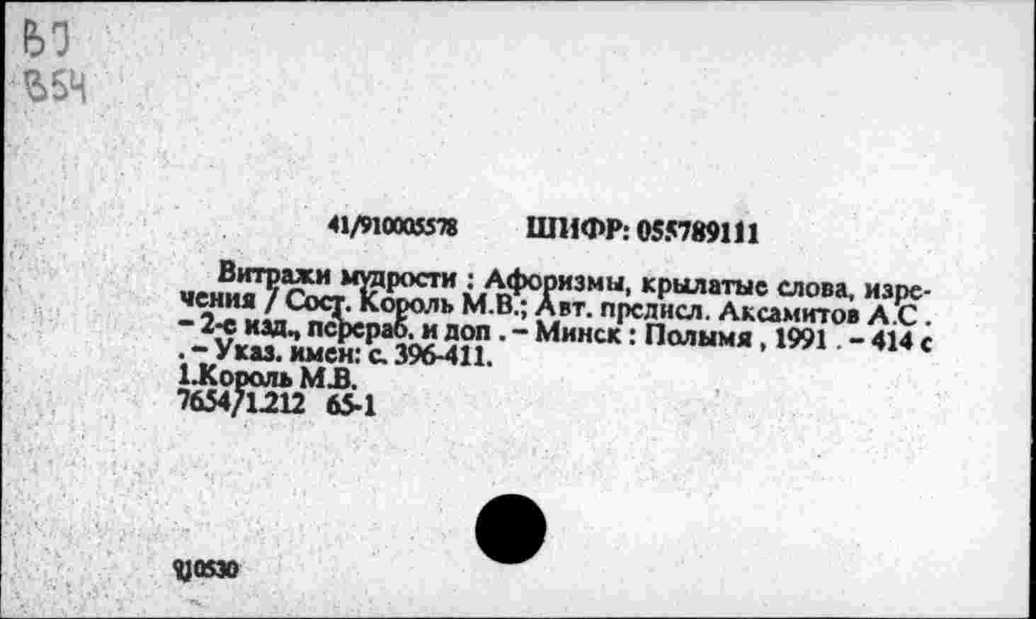 ﻿$54
41/910005578 ШИФР: 055789111
Витражи мудрости : Афоризмы, крылатые слова, изречения / Сост. Король М.В.; Авт. прслисл. Аксамитов А.С. - 2-е изд, псрераб, и доп . - Минск: Полымя, 1991. - 414 с . - Указ, имен: с. 396-411.
1-Король МБ.
7654/1212 65-1
1)05»